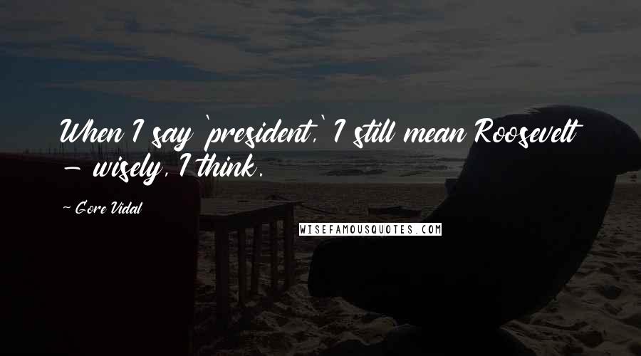 Gore Vidal Quotes: When I say 'president,' I still mean Roosevelt - wisely, I think.