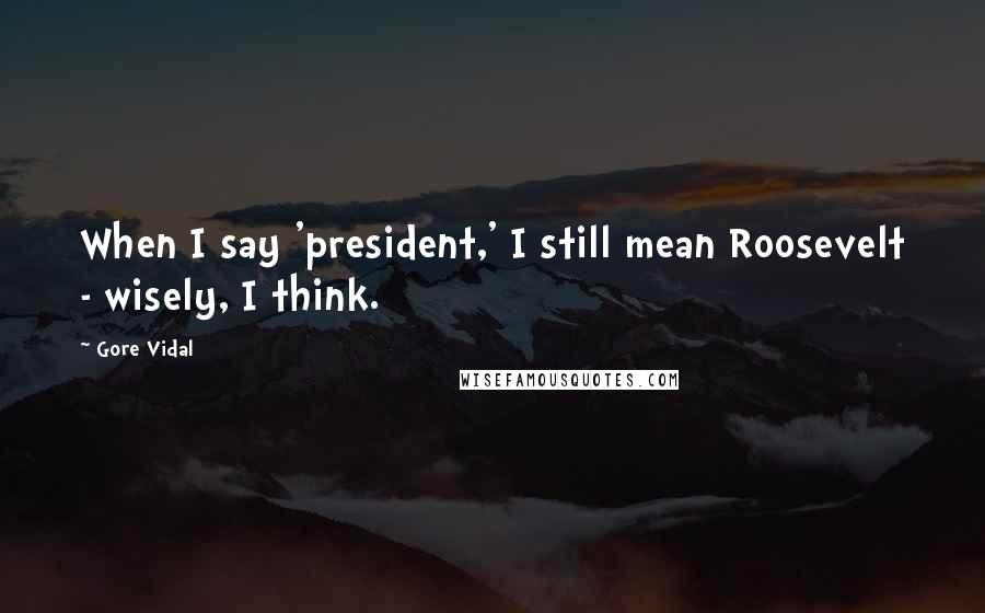 Gore Vidal Quotes: When I say 'president,' I still mean Roosevelt - wisely, I think.