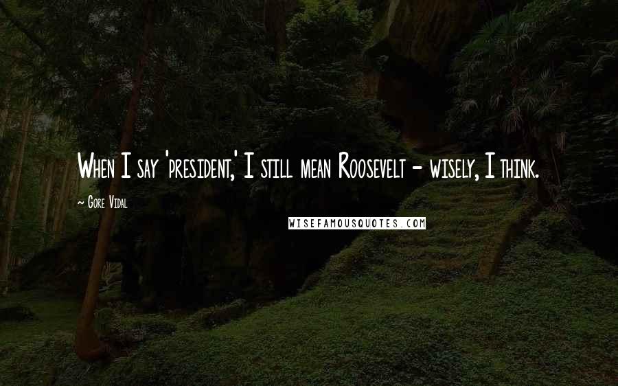 Gore Vidal Quotes: When I say 'president,' I still mean Roosevelt - wisely, I think.