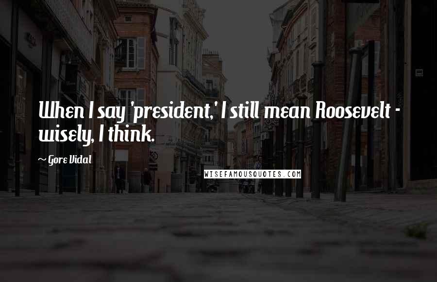 Gore Vidal Quotes: When I say 'president,' I still mean Roosevelt - wisely, I think.