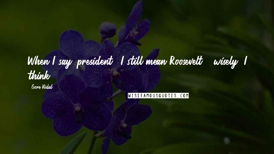 Gore Vidal Quotes: When I say 'president,' I still mean Roosevelt - wisely, I think.