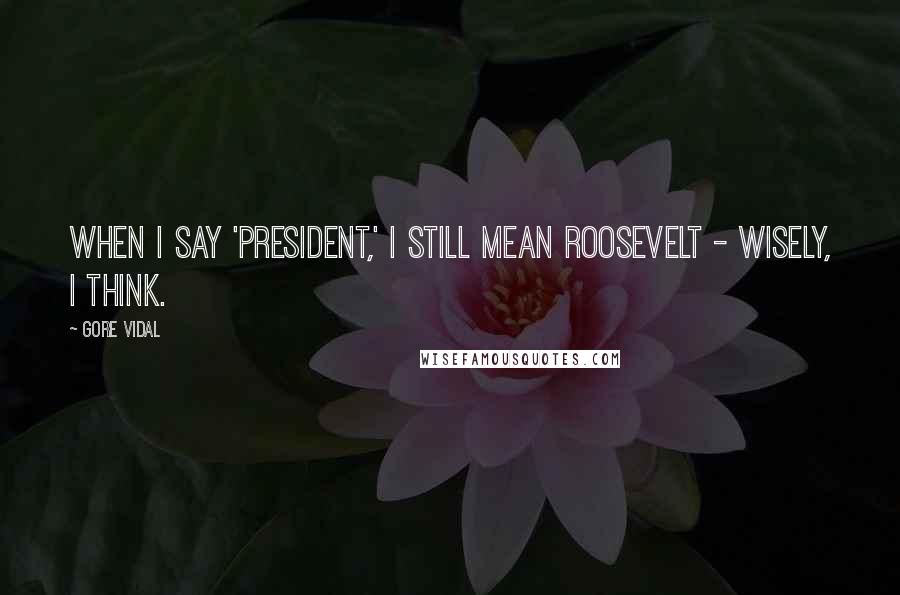 Gore Vidal Quotes: When I say 'president,' I still mean Roosevelt - wisely, I think.