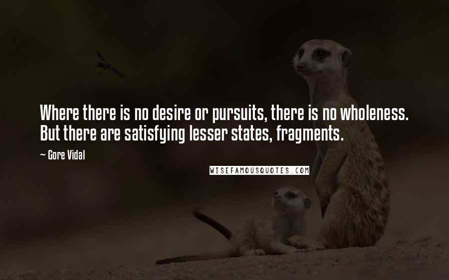 Gore Vidal Quotes: Where there is no desire or pursuits, there is no wholeness. But there are satisfying lesser states, fragments.