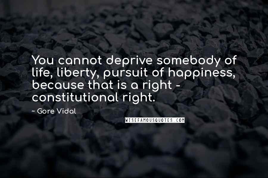 Gore Vidal Quotes: You cannot deprive somebody of life, liberty, pursuit of happiness, because that is a right - constitutional right.