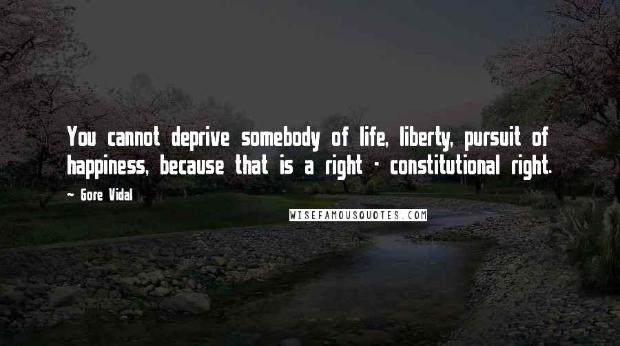 Gore Vidal Quotes: You cannot deprive somebody of life, liberty, pursuit of happiness, because that is a right - constitutional right.