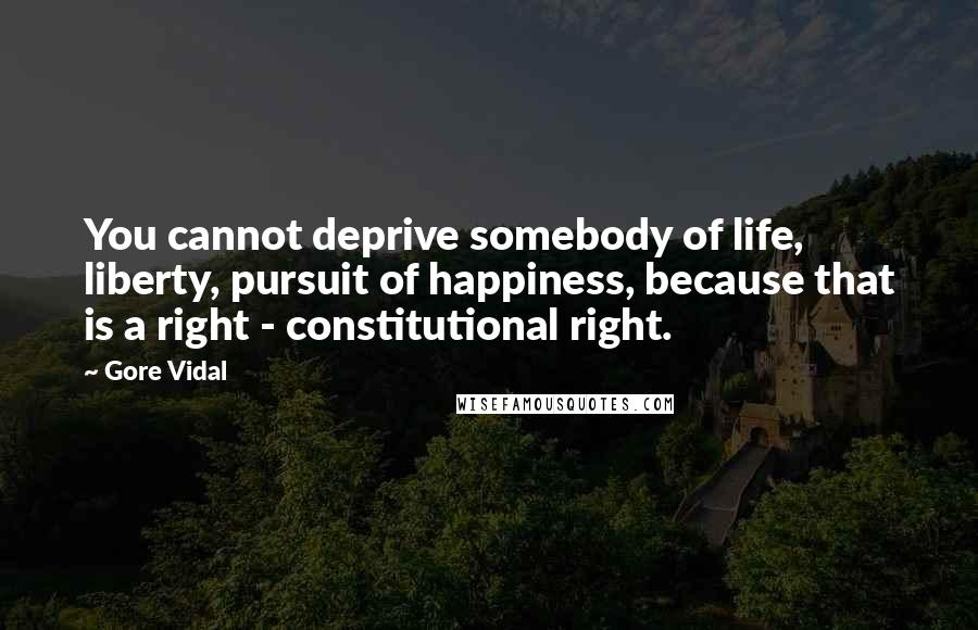 Gore Vidal Quotes: You cannot deprive somebody of life, liberty, pursuit of happiness, because that is a right - constitutional right.