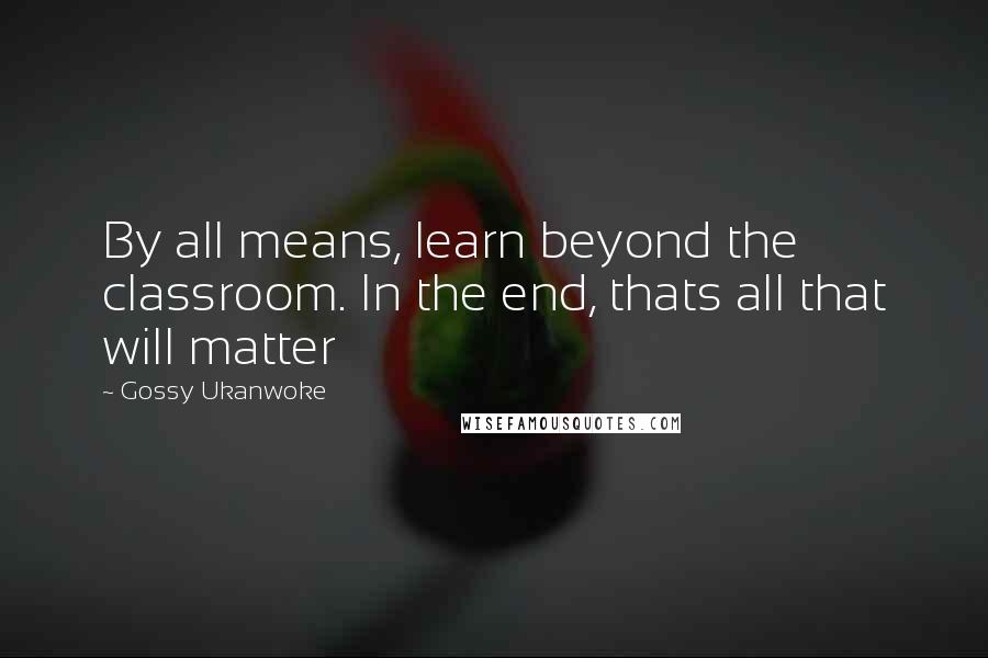 Gossy Ukanwoke Quotes: By all means, learn beyond the classroom. In the end, thats all that will matter