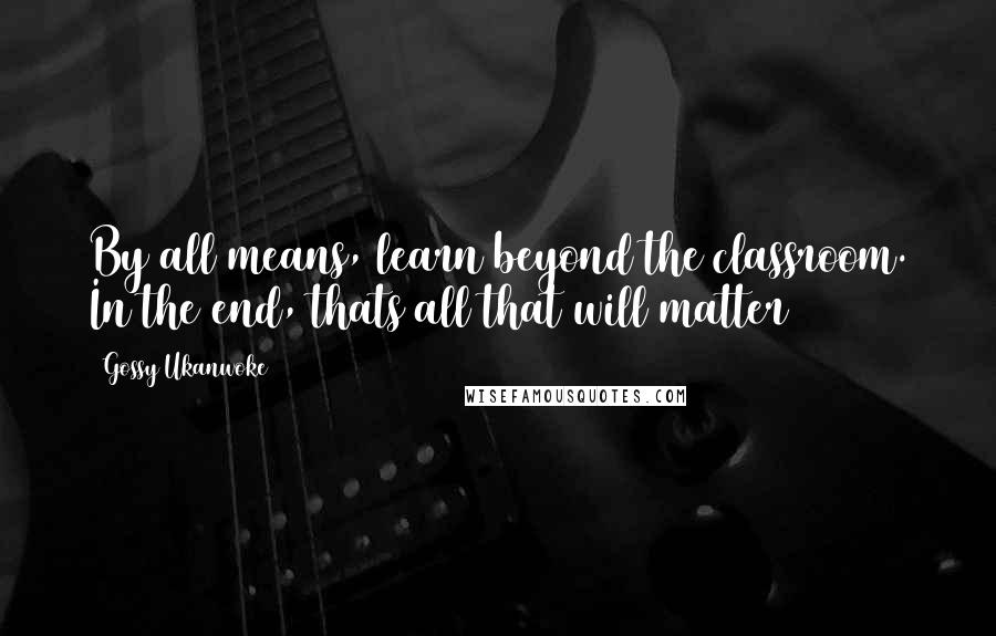 Gossy Ukanwoke Quotes: By all means, learn beyond the classroom. In the end, thats all that will matter