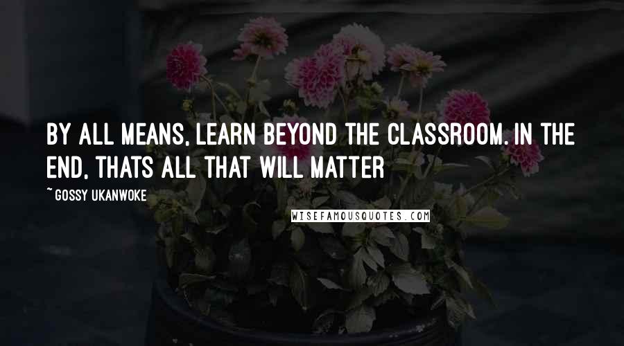 Gossy Ukanwoke Quotes: By all means, learn beyond the classroom. In the end, thats all that will matter