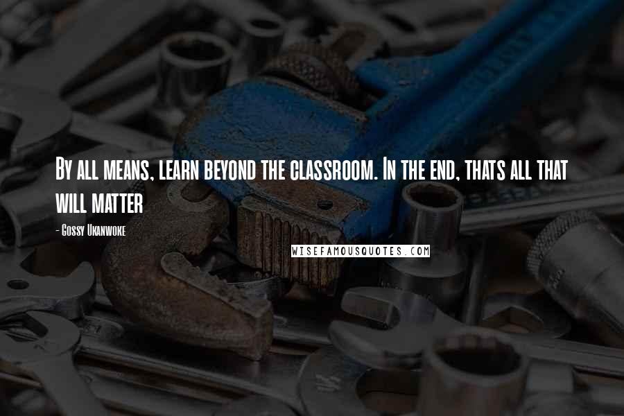 Gossy Ukanwoke Quotes: By all means, learn beyond the classroom. In the end, thats all that will matter