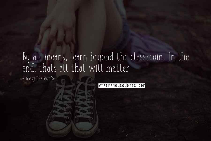 Gossy Ukanwoke Quotes: By all means, learn beyond the classroom. In the end, thats all that will matter