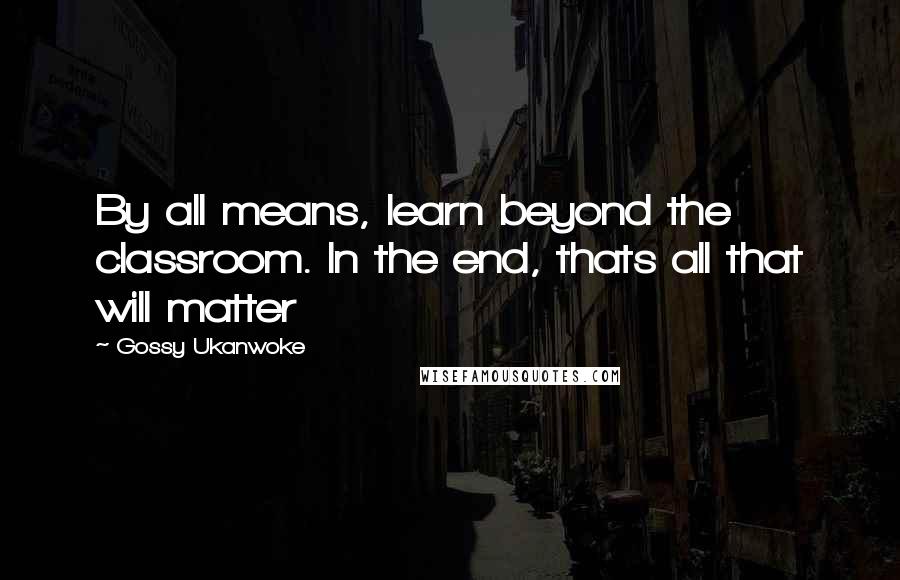 Gossy Ukanwoke Quotes: By all means, learn beyond the classroom. In the end, thats all that will matter