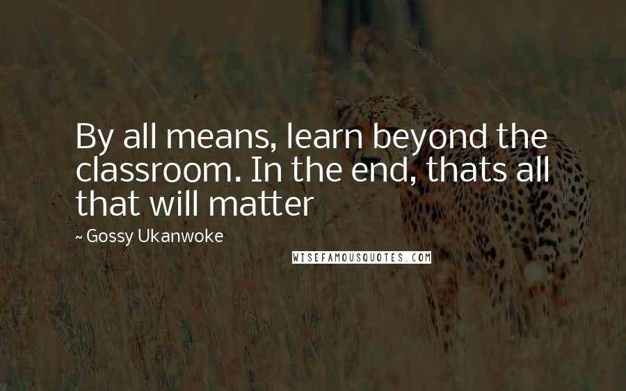 Gossy Ukanwoke Quotes: By all means, learn beyond the classroom. In the end, thats all that will matter