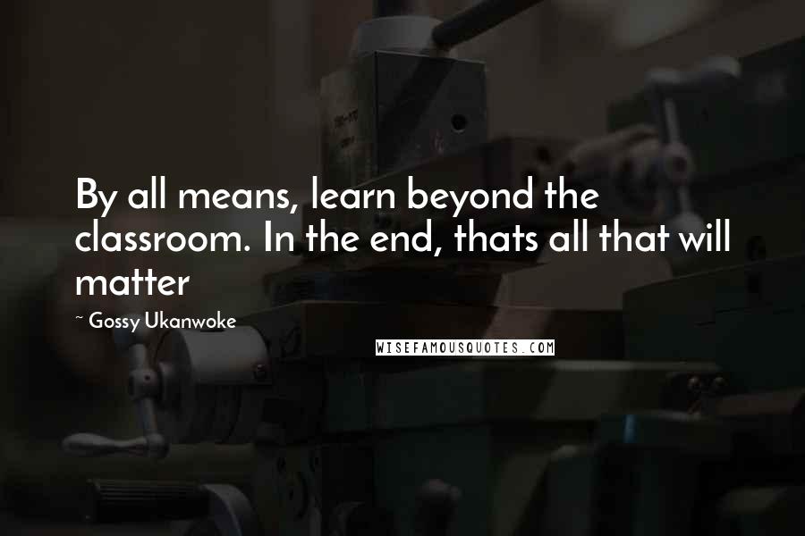 Gossy Ukanwoke Quotes: By all means, learn beyond the classroom. In the end, thats all that will matter