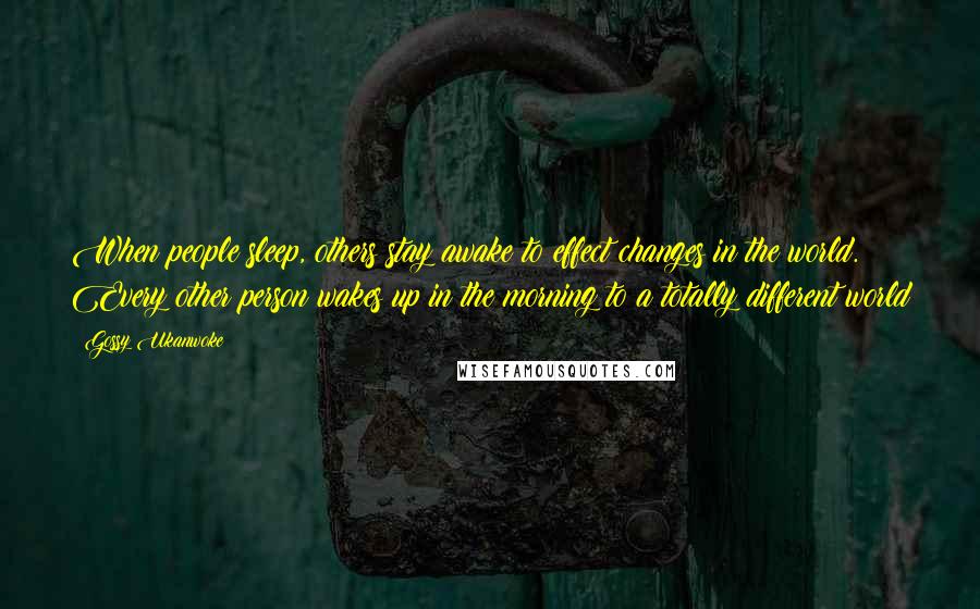 Gossy Ukanwoke Quotes: When people sleep, others stay awake to effect changes in the world. Every other person wakes up in the morning to a totally different world