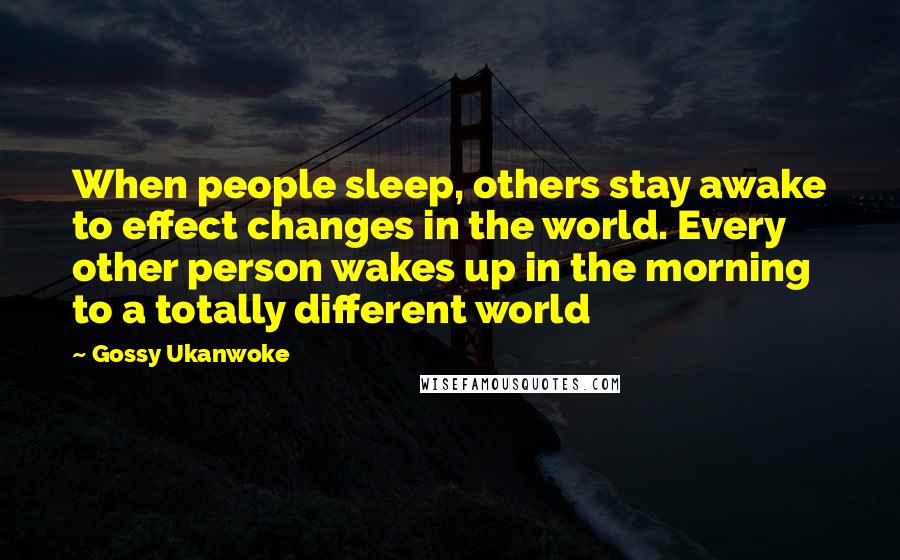 Gossy Ukanwoke Quotes: When people sleep, others stay awake to effect changes in the world. Every other person wakes up in the morning to a totally different world