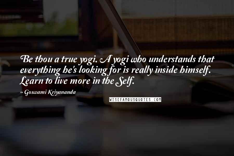 Goswami Kriyananda Quotes: Be thou a true yogi. A yogi who understands that everything he's looking for is really inside himself. Learn to live more in the Self.
