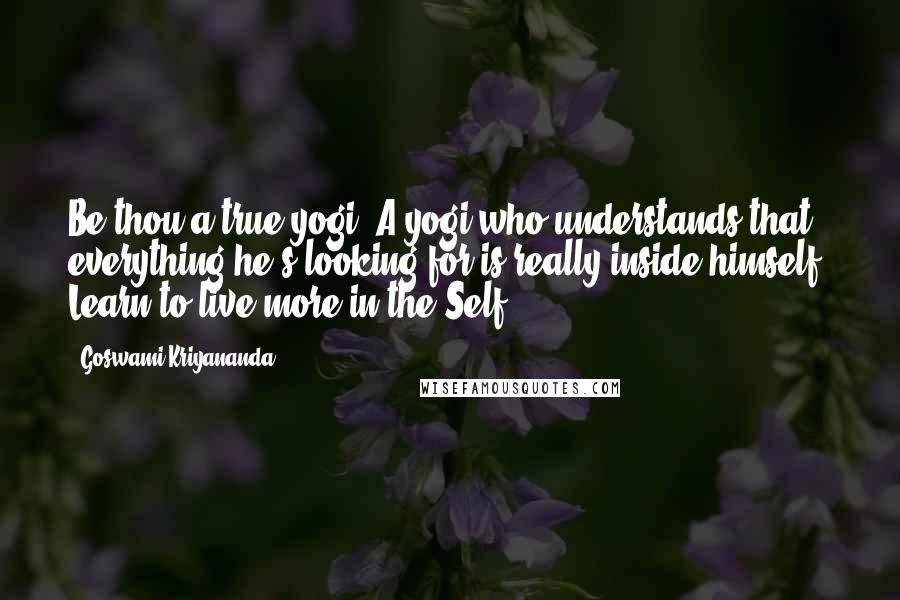 Goswami Kriyananda Quotes: Be thou a true yogi. A yogi who understands that everything he's looking for is really inside himself. Learn to live more in the Self.