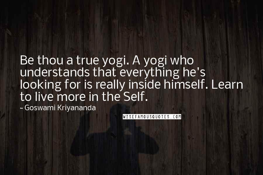 Goswami Kriyananda Quotes: Be thou a true yogi. A yogi who understands that everything he's looking for is really inside himself. Learn to live more in the Self.