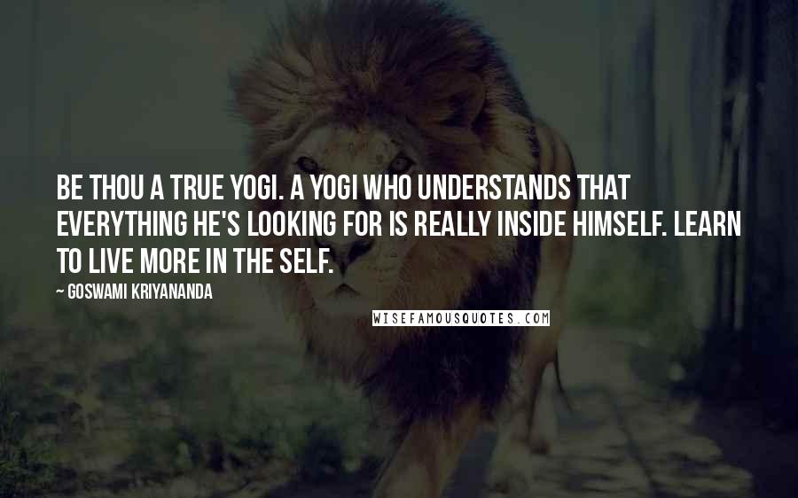 Goswami Kriyananda Quotes: Be thou a true yogi. A yogi who understands that everything he's looking for is really inside himself. Learn to live more in the Self.