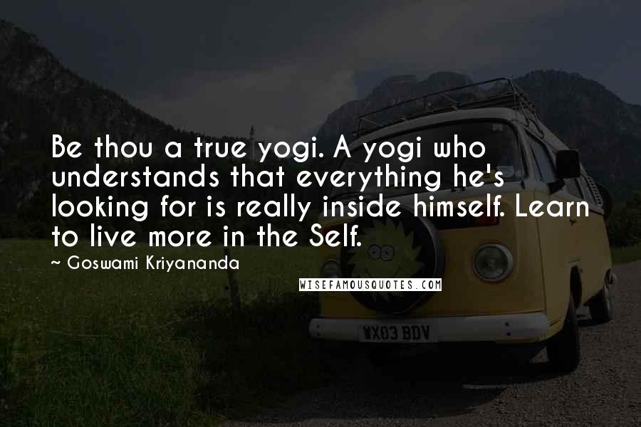 Goswami Kriyananda Quotes: Be thou a true yogi. A yogi who understands that everything he's looking for is really inside himself. Learn to live more in the Self.