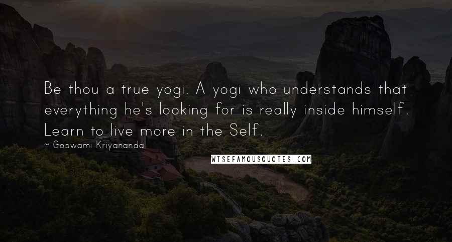 Goswami Kriyananda Quotes: Be thou a true yogi. A yogi who understands that everything he's looking for is really inside himself. Learn to live more in the Self.