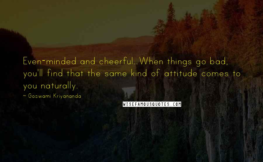 Goswami Kriyananda Quotes: Even-minded and cheerful. When things go bad, you'll find that the same kind of attitude comes to you naturally.