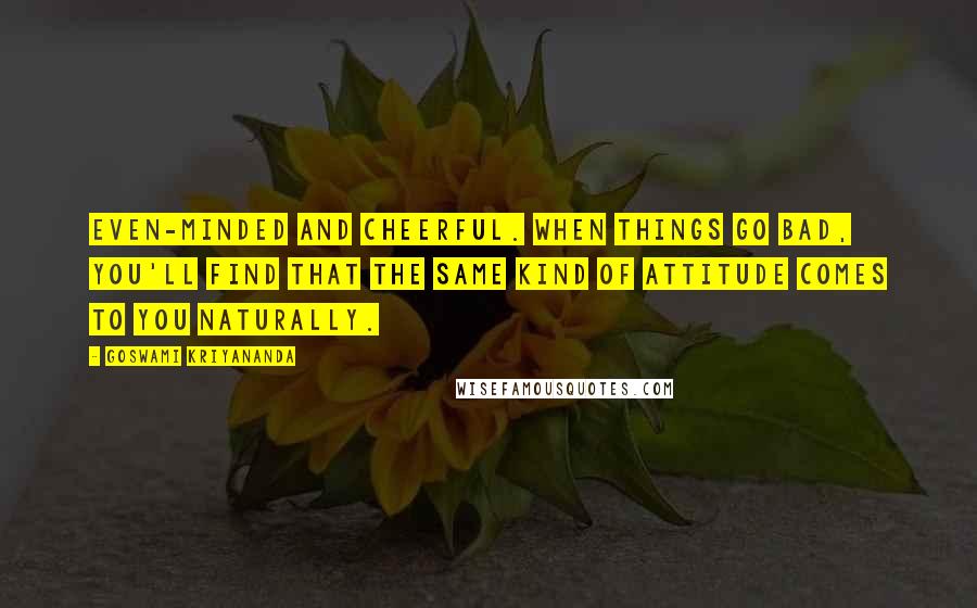 Goswami Kriyananda Quotes: Even-minded and cheerful. When things go bad, you'll find that the same kind of attitude comes to you naturally.