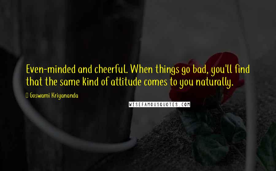 Goswami Kriyananda Quotes: Even-minded and cheerful. When things go bad, you'll find that the same kind of attitude comes to you naturally.