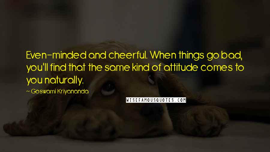 Goswami Kriyananda Quotes: Even-minded and cheerful. When things go bad, you'll find that the same kind of attitude comes to you naturally.