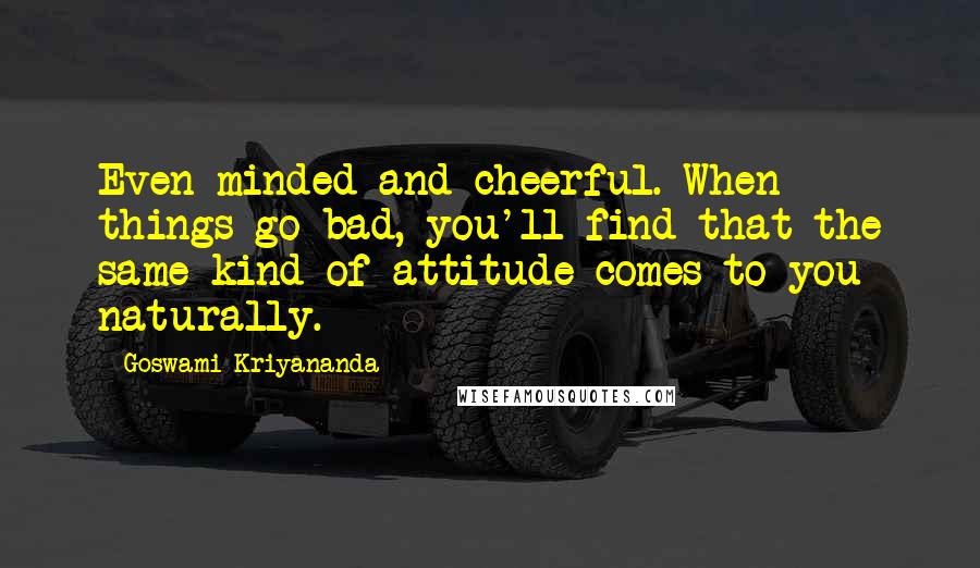 Goswami Kriyananda Quotes: Even-minded and cheerful. When things go bad, you'll find that the same kind of attitude comes to you naturally.