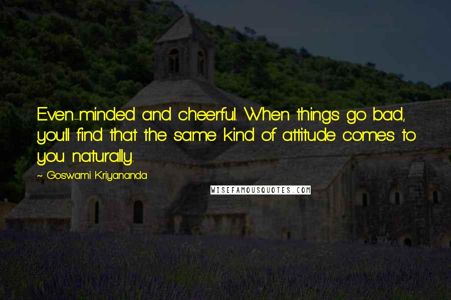 Goswami Kriyananda Quotes: Even-minded and cheerful. When things go bad, you'll find that the same kind of attitude comes to you naturally.