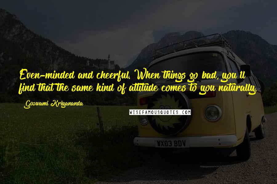 Goswami Kriyananda Quotes: Even-minded and cheerful. When things go bad, you'll find that the same kind of attitude comes to you naturally.