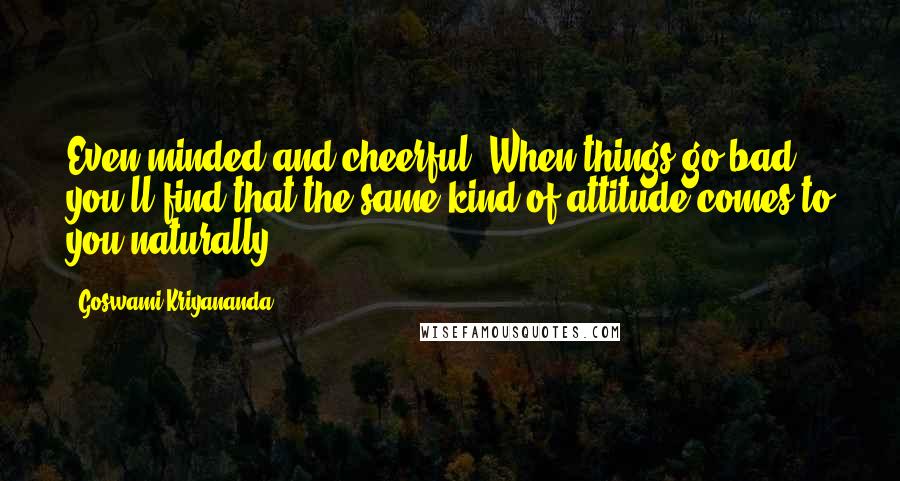 Goswami Kriyananda Quotes: Even-minded and cheerful. When things go bad, you'll find that the same kind of attitude comes to you naturally.