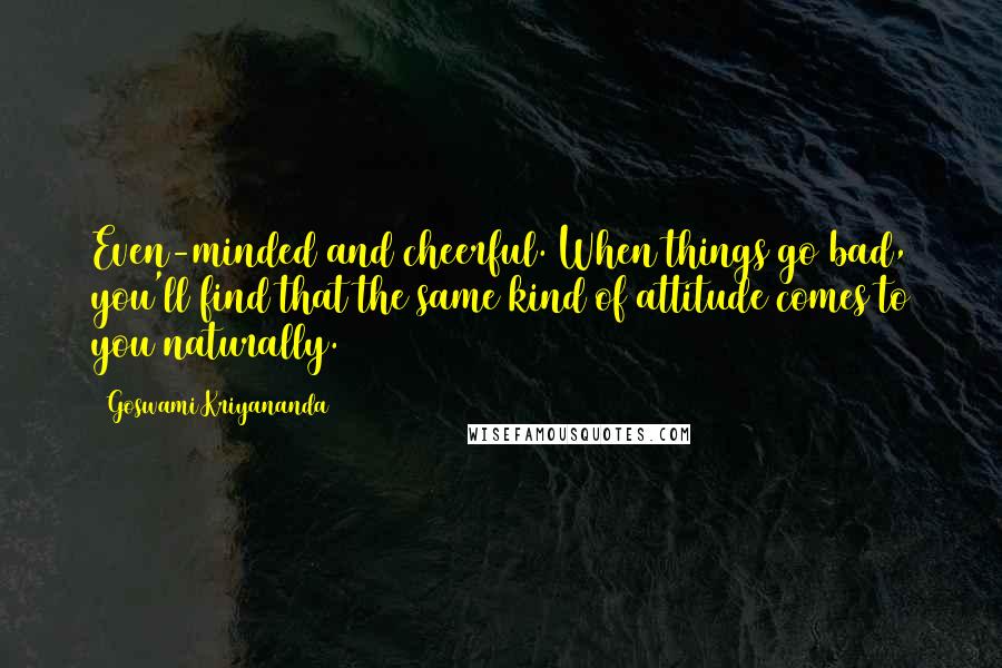 Goswami Kriyananda Quotes: Even-minded and cheerful. When things go bad, you'll find that the same kind of attitude comes to you naturally.