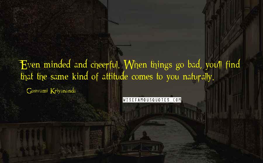 Goswami Kriyananda Quotes: Even-minded and cheerful. When things go bad, you'll find that the same kind of attitude comes to you naturally.