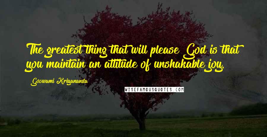 Goswami Kriyananda Quotes: The greatest thing that will please God is that you maintain an attitude of unshakable joy.