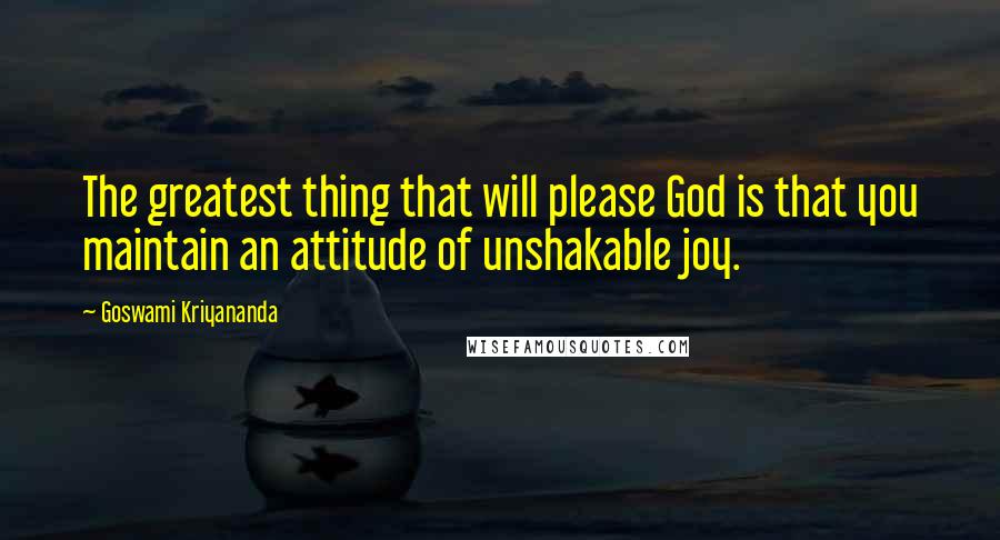Goswami Kriyananda Quotes: The greatest thing that will please God is that you maintain an attitude of unshakable joy.