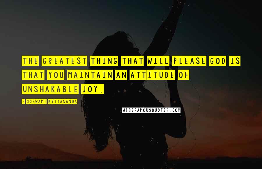 Goswami Kriyananda Quotes: The greatest thing that will please God is that you maintain an attitude of unshakable joy.