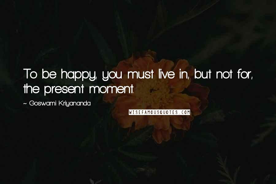 Goswami Kriyananda Quotes: To be happy, you must live in, but not for, the present moment.
