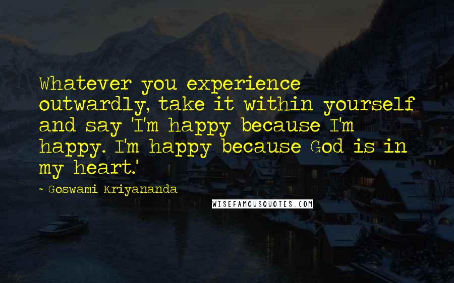 Goswami Kriyananda Quotes: Whatever you experience outwardly, take it within yourself and say 'I'm happy because I'm happy. I'm happy because God is in my heart.'