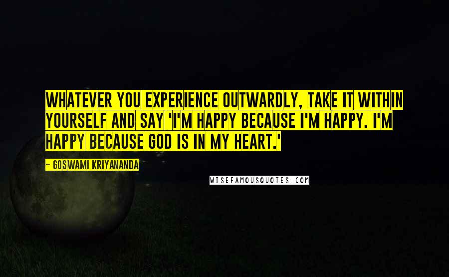 Goswami Kriyananda Quotes: Whatever you experience outwardly, take it within yourself and say 'I'm happy because I'm happy. I'm happy because God is in my heart.'