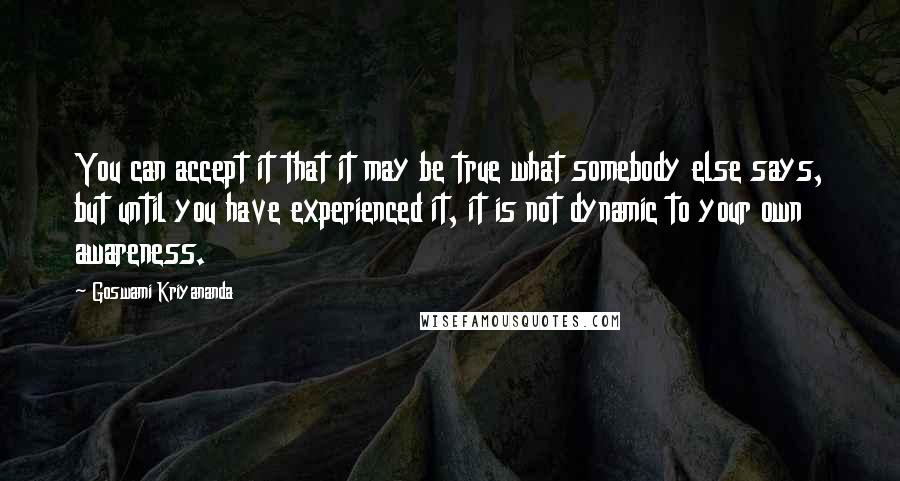 Goswami Kriyananda Quotes: You can accept it that it may be true what somebody else says, but until you have experienced it, it is not dynamic to your own awareness.