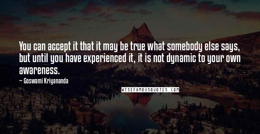 Goswami Kriyananda Quotes: You can accept it that it may be true what somebody else says, but until you have experienced it, it is not dynamic to your own awareness.