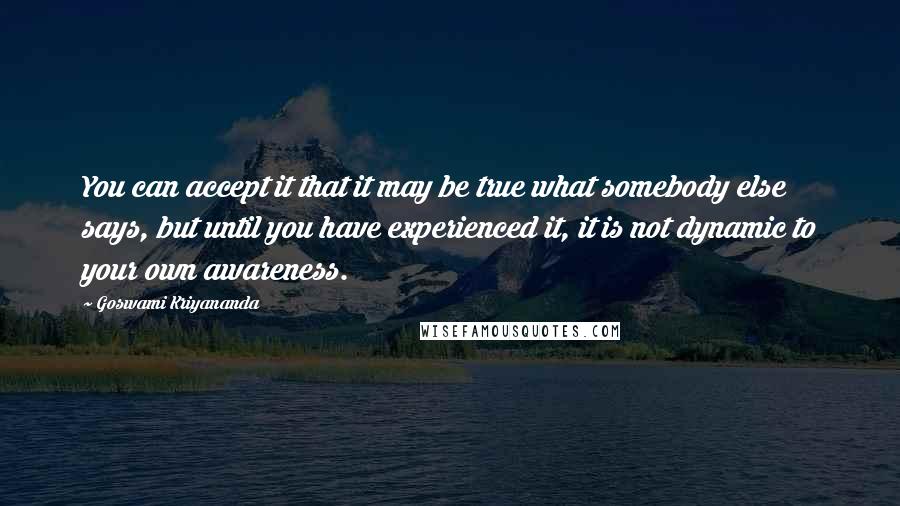 Goswami Kriyananda Quotes: You can accept it that it may be true what somebody else says, but until you have experienced it, it is not dynamic to your own awareness.