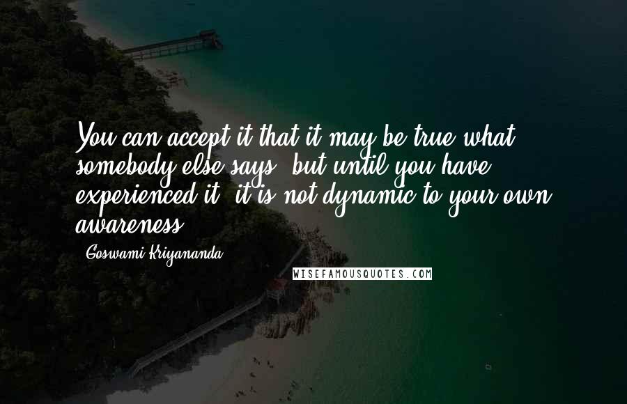 Goswami Kriyananda Quotes: You can accept it that it may be true what somebody else says, but until you have experienced it, it is not dynamic to your own awareness.