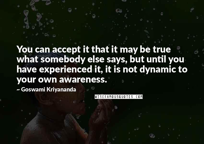 Goswami Kriyananda Quotes: You can accept it that it may be true what somebody else says, but until you have experienced it, it is not dynamic to your own awareness.