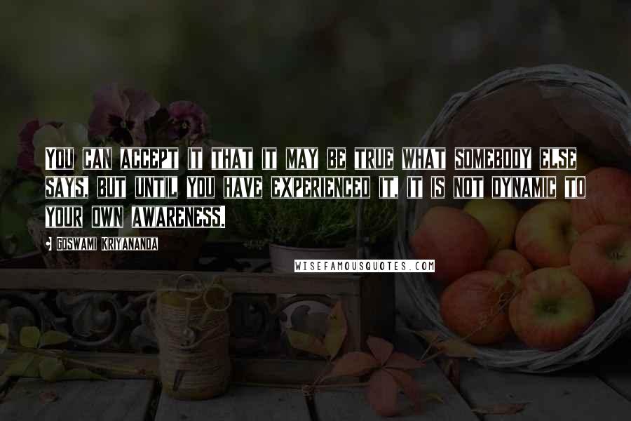 Goswami Kriyananda Quotes: You can accept it that it may be true what somebody else says, but until you have experienced it, it is not dynamic to your own awareness.