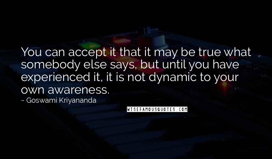 Goswami Kriyananda Quotes: You can accept it that it may be true what somebody else says, but until you have experienced it, it is not dynamic to your own awareness.