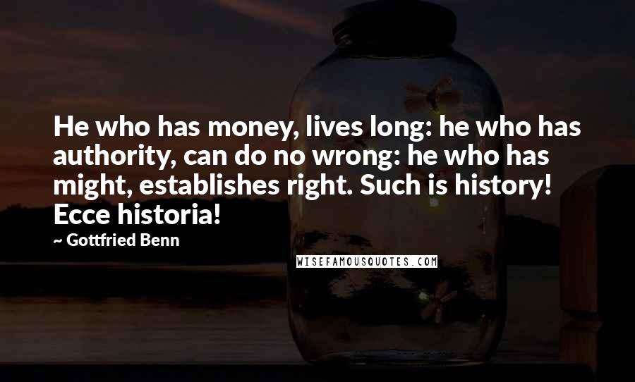Gottfried Benn Quotes: He who has money, lives long: he who has authority, can do no wrong: he who has might, establishes right. Such is history! Ecce historia!